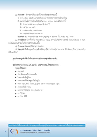 แ น ว ท า ง เ ว ช ป ฏิ บั ติ ก ร ณี ส ม อ ง บ า ด เ จ็ บ
(Clinical Practice Guidelines for Traumatic Brain Injury)10
แนวปฏิบัติฉบับนี้ใช้เพื่อเป็นแนวทางเพื่อใช้ในการดูแลผู้ป่วยเท่านั้น การดูแลผู้ป่วยในสถานการณ์จริง อาจแตกต่างออกไปขึ้นอยู่กับความพร้อมของโรงพยาบาล
หมายเหตุ:	 แนวปฏิบัติฉบับนี้ใช้เพื่อเป็นแนวทางเพื่อใช้ในการดูแลผู้ป่วยเท่านั้น การดูแลผู้ป่วยในสถานการณ์จริง
			 อาจแตกต่างออกไปขึ้นอยู่กับความพร้อมของโรงพยาบาล
		 2)	ยากันชัก17
พิจารณาให้ในกลุ่มที่มีความเสี่ยงสูง ดังต่อไปนี้
			 1.	Immediate posttraumatic Seizure หรือมีประวัติโรคลมชักมาก่อน 
			 2.	ในรายที่ไม่มีอาการชัก เพื่อป้องกัน Early seizure ในกรณีดังต่อไปนี้
			 2.1 Intracranial hemorrhage (ถ้าทำ CT)	

	 			 2.2 GCS score <10	

				 2.3 Penetrating head injury
				 2.4 Depressed skull fracture 
			 ขนาดยา:	เช่น Phenytoin 18-20 mg/kg drip in 30 min (ไม่เกิน 50 mg / min)
		 3)	ยาปฏิชีวนะ: โดยทั่วไปใน closed head injury ไม่จำเป็นต้องให้ถึงแม้จะมี fracture base of skull
ยกเว้นมีแผลบริเวณอื่นสามารถให้ตามข้อบ่งชี้ได้
		 4)	Tetanus toxoid: ให้ตาม indication
		 5)	Steroids ไม่มีเหตุผลเชิงประจักษ์ที่พิสูจน์ได้ว่ายาในกลุ่ม Steroids ทำให้ผลการรักษาการบาดเจ็บ

ที่ศีรษะดีขึ้น20

	 5)	อธิบายญาติให้เข้าใจถึงสภาวะของผู้ป่วย เหตุผลที่ต้องส่งตัว


	 6)	โทรศัพท์ติดต่อกับ call center และ/หรือ รพ.ที่ต้องการส่งตัว
		 ข้อมูลที่ต้องการ
		 ■	 อายุ เพศ 
		 ■	 ประวัติและกลไกการบาดเจ็บ
		 ■	 โรคประจำตัวผู้ป่วย
		 ■	 ระยะเวลาที่เกิดเหตุจนถึงปัจจุบัน
		 ■	 Vital signs, GCS score, pupils, other neurological signs
		 ■	 Associated injury 
		 ■	 ผลการตรวจพิสูจน์ (investigations) 
		 ■	 การวินิจฉัย
		 ■	 การรักษาที่ให้
_13-0690(001-030)P4.indd 10 8/15/13 1:34:45 PM
 