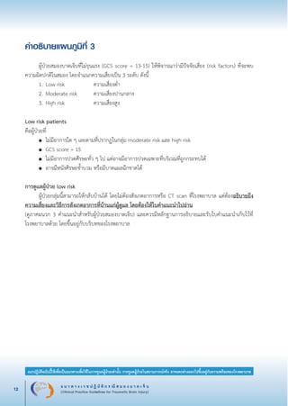 แ น ว ท า ง เ ว ช ป ฏิ บั ติ ก ร ณี ส ม อ ง บ า ด เ จ็ บ
(Clinical Practice Guidelines for Traumatic Brain Injury)12
แนวปฏิบัติฉบับนี้ใช้เพื่อเป็นแนวทางเพื่อใช้ในการดูแลผู้ป่วยเท่านั้น การดูแลผู้ป่วยในสถานการณ์จริง อาจแตกต่างออกไปขึ้นอยู่กับความพร้อมของโรงพยาบาล
หมายเหตุ:	 แนวปฏิบัติฉบับนี้ใช้เพื่อเป็นแนวทางเพื่อใช้ในการดูแลผู้ป่วยเท่านั้น การดูแลผู้ป่วยในสถานการณ์จริง
			 อาจแตกต่างออกไปขึ้นอยู่กับความพร้อมของโรงพยาบาล
คำอธิบายแผนภูมิที่ 3

	 ผู้ป่วยสมองบาดเจ็บที่ไม่รุนแรง (GCS score = 13-15) ให้พิจารณาว่ามีปัจจัยเสี่ยง (risk factors) ที่จะพบ
ความผิดปกติในสมอง โดยจำแนกความเสี่ยงเป็น 3 ระดับ ดังนี้ 
	 1.	Low risk 					 ความเสี่ยงต่ำ
	 2.	Moderate risk 		 ความเสี่ยงปานกลาง
	 3.	High risk 				 ความเสี่ยงสูง


Low risk patients 
คือผู้ป่วยที่
	 ●	 ไม่มีอาการใด ๆ เลยตามที่ปรากฏในกลุ่ม moderate risk และ high risk
	 ●	 GCS score = 15
	 ●	 ไม่มีอาการปวดศีรษะทั่ว ๆ ไป แต่อาจมีอาการปวดเฉพาะที่บริเวณที่ถูกกระทบได้
	 ●	 อาจมีหนังศีรษะช้ำบวม หรือมีบาดแผลฉีกขาดได้


การดูแลผู้ป่วย low risk
	 ผู้ป่วยกลุ่มนี้สามารถให้กลับบ้านได้ โดยไม่ต้องสังเกตอาการหรือ CT scan ที่โรงพยาบาล แต่ต้องอธิบายถึง
ความเสี่ยงและวิธีการสังเกตอาการที่บ้านแก่ผู้ดูแล โดยต้องให้ใบคำแนะนำไปอ่าน 
(ดูภาคผนวก 3 คำแนะนำสำหรับผู้ป่วยสมองบาดเจ็บ) และควรมีหลักฐานการอธิบายและรับใบคำแนะนำเก็บไว้ที่
โรงพยาบาลด้วย โดยขึ้นอยู่กับบริบทของโรงพยาบาล
_13-0690(001-030)P4.indd 12 8/15/13 1:34:46 PM
 