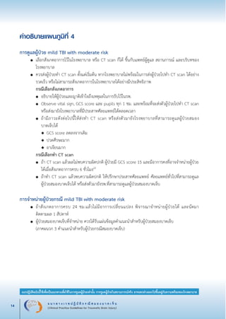 แ น ว ท า ง เ ว ช ป ฏิ บั ติ ก ร ณี ส ม อ ง บ า ด เ จ็ บ
(Clinical Practice Guidelines for Traumatic Brain Injury)14
แนวปฏิบัติฉบับนี้ใช้เพื่อเป็นแนวทางเพื่อใช้ในการดูแลผู้ป่วยเท่านั้น การดูแลผู้ป่วยในสถานการณ์จริง อาจแตกต่างออกไปขึ้นอยู่กับความพร้อมของโรงพยาบาล
หมายเหตุ:	 แนวปฏิบัติฉบับนี้ใช้เพื่อเป็นแนวทางเพื่อใช้ในการดูแลผู้ป่วยเท่านั้น การดูแลผู้ป่วยในสถานการณ์จริง
			 อาจแตกต่างออกไปขึ้นอยู่กับความพร้อมของโรงพยาบาล
คำอธิบายแผนภูมิที่ 4


การดูแลผู้ป่วย mild TBI with moderate risk
	 ●	 เลือกสังเกตอาการไว้ในโรงพยาบาล หรือ CT scan ก็ได้ ขึ้นกับแพทย์ผู้ดูแล สถานการณ์ และบริบทของ

		 โรงพยาบาล
	 ●	 ควรส่งผู้ป่วยทำ CT scan ตั้งแต่เริ่มต้น หากโรงพยาบาลไม่พร้อมในการส่งผู้ป่วยไปทำ CT scan ได้อย่าง

		 รวดเร็ว หรือไม่สามารถสังเกตอาการในโรงพยาบาลได้อย่างมีประสิทธิภาพ
		 กรณีเลือกสังเกตอาการ
		 ●	 อธิบายให้ผู้ป่วยและญาติเข้าใจถึงเหตุผลในการรับไว้ในรพ.
		 ●	 Observe vital sign, GCS score และ pupils ทุก 1 ชม. และพร้อมที่จะส่งตัวผู้ป่วยไปทำ CT scan

			 หรือส่งมายังโรงพยาบาลที่มีประสาทศัลยแพทย์ได้ตลอดเวลา
		 ●	 ถ้ามีภาวะดังต่อไปนี้ให้ส่งทำ CT scan หรือส่งตัวมายังโรงพยาบาลที่สามารถดูแลผู้ป่วยสมอง

			 บาดเจ็บได้
			 ◆	 GCS score ลดลงจากเดิม
			 ◆	 ปวดศีรษะมาก
			 ◆	 อาเจียนมาก
		 กรณีเลือกทำ CT scan
		 ●	 ถ้า CT scan แล้วผลไม่พบความผิดปกติ ผู้ป่วยมี GCS score 15 และมีอาการคงที่อาจจำหน่ายผู้ป่วย

			 ได้เมื่อสังเกตอาการครบ 6 ชั่วโมง22
		 ●	 ถ้าทำ CT scan แล้วพบความผิดปกติ ให้ปรึกษาประสาทศัลยแพทย์ ศัลยแพทย์ทั่วไปที่สามารถดูแล

			 ผู้ป่วยสมองบาดเจ็บได้ หรือส่งตัวมายังรพ.ที่สามารถดูแลผู้ป่วยสมองบาดเจ็บ


การจำหน่ายผู้ป่วยกรณี mild TBI with moderate risk
	 ●	 ถ้าสังเกตอาการครบ 24 ชม.แล้วไม่มีอาการเปลี่ยนแปลง พิจารณาจำหน่ายผู้ป่วยได้ และนัดมา

		 ติดตามผล 1 สัปดาห์
	 ●	 ผู้ป่วยสมองบาดเจ็บที่จำหน่าย ควรได้รับแผ่นข้อมูลคำแนะนำสำหรับผู้ป่วยสมองบาดเจ็บ 
		 (ภาคผนวก 3 คำแนะนำสำหรับผู้ป่วยกรณีสมองบาดเจ็บ)
_13-0690(001-030)P4.indd 14 8/15/13 1:34:47 PM
 