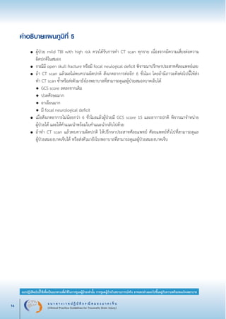 แ น ว ท า ง เ ว ช ป ฏิ บั ติ ก ร ณี ส ม อ ง บ า ด เ จ็ บ
(Clinical Practice Guidelines for Traumatic Brain Injury)16
แนวปฏิบัติฉบับนี้ใช้เพื่อเป็นแนวทางเพื่อใช้ในการดูแลผู้ป่วยเท่านั้น การดูแลผู้ป่วยในสถานการณ์จริง อาจแตกต่างออกไปขึ้นอยู่กับความพร้อมของโรงพยาบาล
หมายเหตุ:	 แนวปฏิบัติฉบับนี้ใช้เพื่อเป็นแนวทางเพื่อใช้ในการดูแลผู้ป่วยเท่านั้น การดูแลผู้ป่วยในสถานการณ์จริง
			 อาจแตกต่างออกไปขึ้นอยู่กับความพร้อมของโรงพยาบาล
คำอธิบายแผนภูมิที่ 5


	 ●	 ผู้ป่วย mild TBI with high risk ควรได้รับการทำ CT scan ทุกราย เนื่องจากมีความเสี่ยงต่อความ

		 ผิดปกติในสมอง
	 ●	 กรณีมี open skull fracture หรือมี focal neulogical deficit พิจารณาปรึกษาประสาทศัลยแพทย์เลย
	 ●	 ถ้า CT scan แล้วผลไม่พบความผิดปกติ สังเกตอาการต่ออีก 6 ชั่วโมง โดยถ้ามีภาวะดังต่อไปนี้ให้ส่ง

		 ทำ CT scan ซ้ำหรือส่งตัวมายังโรงพยาบาลที่สามารถดูแลผู้ป่วยสมองบาดเจ็บได้
		 ◆	 GCS score ลดลงจากเดิม
		 ◆	 ปวดศีรษะมาก
		 ◆	 อาเจียนมาก
		 ◆	 มี focal neurological deficit
	 ●	 เมื่อสังเกตอาการไม่น้อยกว่า 6 ชั่วโมงแล้วผู้ป่วยมี GCS score 15 และอาการปกติ พิจารณาจำหน่าย

		 ผู้ป่วยได้ และให้คำแนะนำพร้อมใบคำแนะนำกลับไปด้วย
	 ●	 ถ้าทำ CT scan แล้วพบความผิดปกติ ให้ปรึกษาประสาทศัลยแพทย์ ศัลยแพทย์ทั่วไปที่สามารถดูแล

		 ผู้ป่วยสมองบาดเจ็บได้ หรือส่งตัวมายังโรงพยาบาลที่สามารถดูแลผู้ป่วยสมองบาดเจ็บ
_13-0690(001-030)P4.indd 16 8/15/13 1:34:48 PM
 