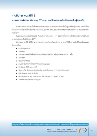 แ น ว ท า ง เ ว ช ป ฏิ บั ติ ก ร ณี ส ม อ ง บ า ด เ จ็ บ
(Clinical Practice Guidelines for Traumatic Brain Injury) 19
แนวปฏิบัติฉบับนี้ใช้เพื่อเป็นแนวทางเพื่อใช้ในการดูแลผู้ป่วยเท่านั้น การดูแลผู้ป่วยในสถานการณ์จริง อาจแตกต่างออกไปขึ้นอยู่กับความพร้อมของโรงพยาบาล
คำอธิบายแผนภูมิที่ 6
แนวทางการพิจารณาส่งตรวจ CT scan กรณีสมองบาดเจ็บไม่รุนแรงในผู้ป่วยเด็ก


	 การพิจารณาส่งตรวจเอ็กซ์เรย์คอมพิวเตอร์สมองสำหรับสมองบาดเจ็บไม่รุนแรงในผู้ป่วยเด็ก แพทย์ต้อง

คำนึงถึงความเสี่ยงที่เด็กมีโอกาสเกิดมะเร็งในอนาคต อันเนื่องมาจากผลของการสัมผัสกับรังสี ซึ่งแปรผกผัน

กับอายุ24,25
	 ในผู้ป่วยเด็กบาดเจ็บที่ศีรษะที่มี Pediatric GCS score <14 มีโอกาสที่ผลตรวจเอ็กซ์เรย์คอมพิวเตอร์สมอง
จะพบสมองบาดเจ็บได้ร้อยละ 2026,27
	 ลักษณะทางคลินิกที่ใช้ทำนายการบาดเจ็บภายในกะโหลกศีรษะ ภายหลังได้รับบาดเจ็บที่ศีรษะไม่รุนแรง
ประกอบด้วย 
	 ●	 Prolonged LOC 
	 ●	 Amnesia 
	 ●	 อาการอาเจียนที่เกิดขึ้นหลังการบาดเจ็บหลายชั่วโมง หรืออาเจียนมากกว่า 1 ครั้ง 
	 ●	 อาการชัก 
	 ●	 ปวดศีรษะรุนแรง 
	 ●	 สงสัยการบาดเจ็บที่เกิดจากการถูกทารุณกรรม 
	 ●	 Pediatric GCS score <15 
	 ●	 Signs of a depressed or basilar skull fracture or bulging fontanel 
	 ●	 Focal neurological deficit 
	 ●	 Non-frontal scalp hematoma for children <2 years of age 
	 ●	 Severe mechanism of injury
_13-0690(001-030)P4.indd 19 8/15/13 1:34:50 PM
 
