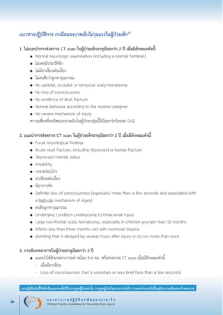 แ น ว ท า ง เ ว ช ป ฏิ บั ติ ก ร ณี ส ม อ ง บ า ด เ จ็ บ
(Clinical Practice Guidelines for Traumatic Brain Injury)20
แนวปฏิบัติฉบับนี้ใช้เพื่อเป็นแนวทางเพื่อใช้ในการดูแลผู้ป่วยเท่านั้น การดูแลผู้ป่วยในสถานการณ์จริง อาจแตกต่างออกไปขึ้นอยู่กับความพร้อมของโรงพยาบาล
หมายเหตุ:	 แนวปฏิบัติฉบับนี้ใช้เพื่อเป็นแนวทางเพื่อใช้ในการดูแลผู้ป่วยเท่านั้น การดูแลผู้ป่วยในสถานการณ์จริง
			 อาจแตกต่างออกไปขึ้นอยู่กับความพร้อมของโรงพยาบาล
แนวทางปฏิบัติการ กรณีสมองบาดเจ็บไม่รุนแรงในผู้ป่วยเด็ก23


1. ไม่แนะนำการส่งตรวจ CT scan ในผู้ป่วยเด็กอายุน้อยกว่า 2 ปี เมื่อมีลักษณะดังนี้:
	 ●	 Normal neurologic examination (including a normal fontanel)
	 ●	 ไม่เคยมีประวัติชัก
	 ●	 ไม่มีอาเจียนต่อเนื่อง
	 ●	 ไม่สงสัยว่าถูกทารุณกรรม
	 ●	 No parietal, occipital or temporal scalp hematoma 
	 ●	 No loss of consciousness 
	 ●	 No evidence of skull fracture 
	 ●	 Normal behavior according to the routine caregiver 
	 ●	 No severe mechanism of injury 
	 ความเสี่ยงที่จะมีสมองบาดเจ็บในผู้ป่วยกลุ่มนี้มีน้อยกว่าร้อยละ 0.02 

2. แนะนำการส่งตรวจ CT scan ในผู้ป่วยเด็กอายุน้อยกว่า 2 ปี เมื่อมีลักษณะดังนี้ 
	 ●	 Focal neurological findings
	 ●	 Acute skull fracture, including depressed or basilar fracture 
	 ●	 Depressed mental status 
	 ●	 Irritability 
	 ●	 กระหม่อมโป่ง 
	 ●	 อาเจียนต่อเนื่อง 
	 ●	 มีอาการชัก 
	 ●	 Definite loss of consciousness (especially more than a few seconds and associated with

		 a high-risk mechanism of injury) 
	 ●	 สงสัยถูกทารุณกรรม 
	 ●	 Underlying condition predisposing to intracranial injury 
	 ●	 Large non-frontal scalp hematomas, especially in children younger than 12 months 
	 ●	 Infants less than three months old with nontrivial trauma 
	 ●	 Vomiting that is delayed by several hours after injury or occurs more than once 

3. การสังเกตอาการในผู้ป่วยอายุน้อยกว่า 2 ปี
	 ●	 แนะนำให้สังเกตอาการอย่างน้อย 4-6 ชม. หรือส่งตรวจ CT scan เมื่อมีลักษณะดังนี้ 
		 -	 เมื่อมีอาเจียน 
		 -	 Loss of consciousness that is uncertain or very brief (less than a few seconds) 
_13-0690(001-030)P4.indd 20 8/15/13 1:34:50 PM
 