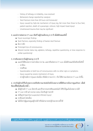 แ น ว ท า ง เ ว ช ป ฏิ บั ติ ก ร ณี ส ม อ ง บ า ด เ จ็ บ
(Clinical Practice Guidelines for Traumatic Brain Injury) 21
แนวปฏิบัติฉบับนี้ใช้เพื่อเป็นแนวทางเพื่อใช้ในการดูแลผู้ป่วยเท่านั้น การดูแลผู้ป่วยในสถานการณ์จริง อาจแตกต่างออกไปขึ้นอยู่กับความพร้อมของโรงพยาบาล
		 -	 History of lethargy or irritability, now resolved 
		 -	 Behavioral change reported by caregiver 
		 -	 Skull fracture more than 24 hours old (nonacute) 
		 -	 Injury caused by high-risk mechanism of injury (eg, fall more than three to four feet,

			 patient ejection, death of a passenger, rollover, high impact head injury) 
		 -	 Unwitnessed trauma that may be significant

4. แนะนำการส่งตรวจ CT scan ทันที ในผู้ป่วยเด็กอายุ 2-15 ปี เมื่อมีลักษณะดังนี้ 
	 ●	 Focal neurologic findings 
	 ●	 Skull fracture, especially findings of basilar skull fracture 
	 ●	 มีอาการชัก
	 ●	 Prolonged loss of consciousness 
	 ●	 Altered mental status (eg, agitation, lethargy, repetitive questioning, or slow response to

		 verbal questioning)

5. การสังเกตอาการในผู้ป่วยอายุ 2-15 ปี
	 ●	 แนะนำให้สังเกตอาการอย่างน้อย 4-6 ชม. และ/หรือส่งตรวจ CT scan เมื่อมีลักษณะข้อใดข้อหนึ่งดังนี้			
		 -	 อาเจียน 
		 -	 ปวดศีรษะ 
		 -	 Questionable or brief loss of consciousness with no other signs or symptoms 
		 -	 Injury caused by severe mechanism of injury 
		 -	 หากผู้ป่วยมีอาการรุนแรง ต่อเนื่อง หรือมีอาการมากว่า 1 ข้อ ให้พิจารณาส่งตรวจ CT scan เร็วขึ้น

6. ควรรับผู้ป่วยไว้ในโรงพยาบาลหรือพิจารณาส่งต่อไปยังโรงพยาบาลที่มีศักยภาพในการดูแลรักษา เมื่อมี

ข้อบ่งชี้ข้อใดข้อหนึ่ง ดังนี้ :-  
	 ●	 เมื่อผู้ป่วยมี CT scan ผิดปกติ และปรึกษาประสาทศัลยแพทย์แล้ว ให้รับไว้ดูแลในโรงพยาบาลได้ 
	 ●	 CT scan ปกติ แต่ mental status ไม่กลับสู่ภาวะปกติ
	 ●	 สงสัยถูกทารุณกรรม (suspected inflicted injury)
	 ●	 อาเจียนอย่างต่อเนื่อง 
	 ●	 ไม่มั่นใจว่าผู้ดูแลจะดูแลผู้ป่วยได้ หรือไม่สามารถพาผู้ป่วยมาตรวจซ้ำได้








_13-0690(001-030)P4.indd 21 8/15/13 1:34:51 PM
 