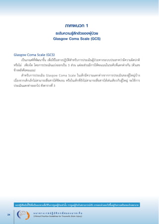 แ น ว ท า ง เ ว ช ป ฏิ บั ติ ก ร ณี ส ม อ ง บ า ด เ จ็ บ
(Clinical Practice Guidelines for Traumatic Brain Injury)24
แนวปฏิบัติฉบับนี้ใช้เพื่อเป็นแนวทางเพื่อใช้ในการดูแลผู้ป่วยเท่านั้น การดูแลผู้ป่วยในสถานการณ์จริง อาจแตกต่างออกไปขึ้นอยู่กับความพร้อมของโรงพยาบาล
หมายเหตุ:	 แนวปฏิบัติฉบับนี้ใช้เพื่อเป็นแนวทางเพื่อใช้ในการดูแลผู้ป่วยเท่านั้น การดูแลผู้ป่วยในสถานการณ์จริง
			 อาจแตกต่างออกไปขึ้นอยู่กับความพร้อมของโรงพยาบาล
ภาคผนวก 1
ระดับความรู้สึกตัวของผู้ป่วย
Glasgow Coma Scale (GCS)


Glasgow Coma Scale (GCS)
	 เป็นเกณฑ์ที่พัฒนาขึ้น เพื่อใช้ในทางปฏิบัติสำหรับการประเมินผู้ป่วยทางระบบประสาทว่ามีความผิดปกติ
หรือไม่  เพียงใด โดยการประเมินแบ่งออกเป็น 3 ส่วน แต่ละส่วนมีการให้คะแนนในระดับที่แตกต่างกัน (ตัวเลข

ข้างหลังคือคะแนน)
	 สำหรับการประเมิน Glasgow Coma Scale ในเด็กมีความแตกต่างจากการประเมินของผู้ใหญ่บ้าง
เนื่องจากเด็กเล็กไม่สามารถสื่อสารได้ชัดเจน หรือในเด็กที่ยังไม่สามารถสื่อสารได้เช่นเดียวกับผู้ใหญ่ จะใช้การ
ประเมินแตกต่างออกไป ดังตารางที่ 3
_13-0690(001-030)P4.indd 24 8/15/13 1:34:52 PM
 