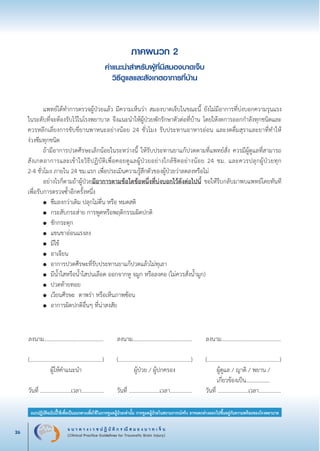 แ น ว ท า ง เ ว ช ป ฏิ บั ติ ก ร ณี ส ม อ ง บ า ด เ จ็ บ
(Clinical Practice Guidelines for Traumatic Brain Injury)26
แนวปฏิบัติฉบับนี้ใช้เพื่อเป็นแนวทางเพื่อใช้ในการดูแลผู้ป่วยเท่านั้น การดูแลผู้ป่วยในสถานการณ์จริง อาจแตกต่างออกไปขึ้นอยู่กับความพร้อมของโรงพยาบาล
หมายเหตุ:	 แนวปฏิบัติฉบับนี้ใช้เพื่อเป็นแนวทางเพื่อใช้ในการดูแลผู้ป่วยเท่านั้น การดูแลผู้ป่วยในสถานการณ์จริง
			 อาจแตกต่างออกไปขึ้นอยู่กับความพร้อมของโรงพยาบาล
ภาคผนวก 2
คำแนะนำสำหรับผู้ที่มีสมองบาดเจ็บ
วิธีดูแลและสังเกตอาการที่บ้าน


	
	 แพทย์ได้ทำการตรวจผู้ป่วยแล้ว มีความเห็นว่า สมองบาดเจ็บในขณะนี้ ยังไม่มีอาการที่บ่งบอกความรุนแรง
ในระดับที่จะต้องรับไว้ในโรงพยาบาล จึงแนะนำให้ผู้ป่วยพักรักษาตัวต่อที่บ้าน โดยให้งดการออกกำลังทุกชนิดและ
ควรหลีกเลี่ยงการขับขี่ยานพาหนะอย่างน้อย 24 ชั่วโมง รับประทานอาหารอ่อน และงดดื่มสุราและยาที่ทำให้

ง่วงซึมทุกชนิด 
	 ถ้ามีอาการปวดศีรษะเล็กน้อยในระหว่างนี้ ให้รับประทานยาแก้ปวดตามที่แพทย์สั่ง ควรมีผู้ดูแลที่สามารถ
สังเกตอาการและเข้าใจวิธีปฏิบัติเพื่อคอยดูแลผู้ป่วยอย่างใกล้ชิดอย่างน้อย 24 ชม. และควรปลุกผู้ป่วยทุก

2-4 ชั่วโมง ภายใน 24 ชม.แรก เพื่อประเมินความรู้สึกตัวของผู้ป่วยว่าลดลงหรือไม่ 
	 อย่างไรก็ตามถ้าผู้ป่วยมีอาการตามข้อใดข้อหนึ่งที่บ่งบอกไว้ดังต่อไปนี้ ขอให้รีบกลับมาพบแพทย์โดยทันที
เพื่อรับการตรวจซ้ำอีกครั้งหนึ่ง 
	 ●	 ซึมลงกว่าเดิม ปลุกไม่ตื่น หรือ หมดสติ 
	 ●	 กระสับกระส่าย การพูดหรือพฤติกรรมผิดปกติ
	 ●	 ชักกระตุก 
	 ●	 แขนขาอ่อนแรงลง 
	 ●	 มีไข้ 
	 ●	 อาเจียน 
	 ●	 อาการปวดศีรษะที่รับประทานยาแก้ปวดแล้วไม่ทุเลา 
	 ●	 มีน้ำใสหรือน้ำใสปนเลือด ออกจากหู จมูก หรือลงคอ (ไม่ควรสั่งน้ำมูก) 
	 ●	 ปวดท้ายทอย 
	 ●	 เวียนศีรษะ ตาพร่า หรือเห็นภาพซ้อน 
	 ●	 อาการผิดปกติอื่นๆ ที่น่าสงสัย 
ลงนาม…………..................………….


(....................................................)

ผู้ให้คำแนะนำ


วันที่ ......................เวลา................
ลงนาม…………..................………….


(....................................................)
ผู้ป่วย / ผู้ปกครอง 


วันที่ ......................เวลา................
ลงนาม…………..................………….


(....................................................)
ผู้ดูแล / ญาติ / พยาน / 
เกี่ยวข้องเป็น................. 

วันที่ ......................เวลา................
_13-0690(001-030)P4.indd 26 8/15/13 1:34:53 PM
 