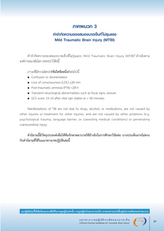 แ น ว ท า ง เ ว ช ป ฏิ บั ติ ก ร ณี ส ม อ ง บ า ด เ จ็ บ
(Clinical Practice Guidelines for Traumatic Brain Injury) 27
แนวปฏิบัติฉบับนี้ใช้เพื่อเป็นแนวทางเพื่อใช้ในการดูแลผู้ป่วยเท่านั้น การดูแลผู้ป่วยในสถานการณ์จริง อาจแตกต่างออกไปขึ้นอยู่กับความพร้อมของโรงพยาบาล
ภาคผนวก 3
คำจำกัดความของสมองบาดเจ็บที่ไม่รุนแรง
Mild Traumatic Brain Injury (MTBI)


	 คำจำกัดความของสมองบาดเจ็บที่ไม่รุนแรง; Mild Traumatic Brain Injury (MTBI)9
อ้างอิงตาม

องค์การอนามัยโลก (WHO) ไว้ดังนี้


	 ภาวะที่มีความผิดปกติข้อใดข้อหนึ่งดังต่อไปนี้ 
	 ●	 Confusion or disorientation
	 ●	 Loss of consciousness (LOC) <30 min
	 ●	 Post-traumatic amnesia (PTA) <24 h
	 ●	 Transient neurological abnormalities such as focal signs, seizure
	 ●	 GCS score 13–15 after vital sign stable or > 30 minutes

	 Manifestations of TBI are not due to drugs, alcohol, or medications, are not caused by
other injuries or treatment for other injuries, and are not caused by other problems (e.g.
psychological trauma, language barrier, or coexisting medical conditions) or penetrating
craniocerebral injury.


	 คำนิยามนี้มีวัตถุประสงค์เพื่อให้ทีมรักษาพยาบาลใช้อ้างอิงในการศึกษาวิจัยต่อ บางประเด็นอาจไม่ตรง
กับคำนิยามที่ใช้ในแนวทางเวชปฏิบัติเล่มนี้
_13-0690(001-030)P4.indd 27 8/15/13 1:34:53 PM
 
