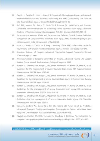 แ น ว ท า ง เ ว ช ป ฏิ บั ติ ก ร ณี ส ม อ ง บ า ด เ จ็ บ
(Clinical Practice Guidelines for Traumatic Brain Injury) 29
แนวปฏิบัติฉบับนี้ใช้เพื่อเป็นแนวทางเพื่อใช้ในการดูแลผู้ป่วยเท่านั้น การดูแลผู้ป่วยในสถานการณ์จริง อาจแตกต่างออกไปขึ้นอยู่กับความพร้อมของโรงพยาบาล
11.	 Carroll LJ., Cassidy JD., Holm L., Kraus J. & Cornado VG. Methodological issues and research

	 recommendations for mild traumatic brain injury: the WHO Collaborating Task Force on

	 Mild Traumatic Brain Injury. J Rehabil Med 2004;(Suppl 43):113-25.
12.	 Ruff RM., Iverson GL., Barth JT., Bush SS. & Broshek DK., NAN Policy and Planning

	 Committee. Recommendations for diagnosing a mild traumatic brain injury: a National

	 Academy of Neuropsychology Education paper. Arch Clin Neuropsychol 2009;24:3-10.
13.	 Department of Veterans Affairs and Department of Defense. Clinical Practice Guideline:

	 Management of Concussion/mild Traumatic Brain Injury. 2009. www.healthquality.va.gov/

	 mtbi/concussion_mtbi_full (Accessed 12 April 2012).
14.	 Holm L., Cassidy JD., Carroll LJ. &, Borg J. Summary of the WHO collaborating centre for

	 neurotrauma task force on mild traumatic brain injury. J Rehabil Med 2005;37:137-141.
15.	 American Collage of Surgeon. Advanced Trauma Life Support Program for Doctors.

	 7th
ed. Chicago, IL : 2004. 
16.	 American College of Surgeons Committee on Trauma. Advanced Trauma Life Support

	 Student Course Manual. 8 ed: American College of Surgeons; 2002.
17.	 Bratton SL, Chestnut RM, Ghajar J, McConnell Hammond FF, Harris OA, Hartl R, et al.

	 Guidelines for the management of severe traumatic brain injury. XIV. Hyperventilation.

	 J Neurotrauma. 2007;24 Suppl 1:S87-90.
18.	 Bratton SL, Chestnut RM, Ghajar J, McConnell Hammond FF, Harris OA, Hartl R, et al.

	 Guidelines for the management of severe traumatic brain injury. II. Hyperosmolar therapy.

	 J Neurotrauma. 2007;24 Suppl 1:S14-20.
19.	 Bratton SL, Chestnut RM, Ghajar J, McConnell Hammond FF, Harris OA, Hartl R, et al.

	 Guidelines for the management of severe traumatic brain injury. XIII. Antiseizure

	 prophylaxis. J Neurotrauma. 2007;24 Suppl 1:S83-6.
20.	 Bratton SL, Chestnut RM, Ghajar J, McConnell Hammond FF, Harris OA, Hartl R, et al.

	 Guidelines for the management of severe traumatic brain injury. XV. Steroids.

	 J Neurotrauma. 2007;24 Suppl 1:S91-5.
21. 	 Marion S, Diederik WJ., Ewout W S, Gijs GH, Helena MD, Pieter EV, et al. Predicting

	 Intracranial Traumatic Findings on Computed Tomography in Patients with Minor Head

	 Injury: The CHIP Prediction Rule. Ann Intern Med. 2007;146:397-405.
22.	 Haydel MJ, Preston CA, Mills TJ, Luber S, Blaudeau E, DeBlieux PM. Indications for

	 computed tomography in patients with minor head injury. N Engl J Med. 2000;343:100-5.
_13-0690(001-030)P4.indd 29 8/15/13 1:34:54 PM
 