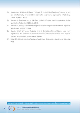 แ น ว ท า ง เ ว ช ป ฏิ บั ติ ก ร ณี ส ม อ ง บ า ด เ จ็ บ
(Clinical Practice Guidelines for Traumatic Brain Injury)30
แนวปฏิบัติฉบับนี้ใช้เพื่อเป็นแนวทางเพื่อใช้ในการดูแลผู้ป่วยเท่านั้น การดูแลผู้ป่วยในสถานการณ์จริง อาจแตกต่างออกไปขึ้นอยู่กับความพร้อมของโรงพยาบาล
หมายเหตุ:	 แนวปฏิบัติฉบับนี้ใช้เพื่อเป็นแนวทางเพื่อใช้ในการดูแลผู้ป่วยเท่านั้น การดูแลผู้ป่วยในสถานการณ์จริง
			 อาจแตกต่างออกไปขึ้นอยู่กับความพร้อมของโรงพยาบาล
23.	 Kuppermann N, Holmes JF, Dayan PS, Hoyle JD Jr, et al. Identifiacation of children at very

	 low risk of clinically –important brain injury after head trauma: a prosective cohort study.

	 Lancet 2009;374:1160-70.
24.	 Brenner DJ. Estimating cancer risks form pediatric CT:going from the qualitative to the

	 quantitative. PediatrRadiol 2002:32:228-31.
25.	 Brenner DJ, Hall Ej. Computed tomography-An increasing source of radiation exposure.

	 N Engl J Med 2007;357:2277-84.
26.	 Dunning J, Daly JP, Lomas JP, Lecky F, et al. Derivation of the children’s head injury

	 algorithm for the prediction of important clinical events decision rule for head injury in

	 children. Arch Dis Child. 2006 Nov;91(11):885-91.
27.	 Astrand R. Clinical aspects of pediatric head injury [Dissertation]. Lund: Lund University;

	 2011.
_13-0690(001-030)P4.indd 30 8/15/13 1:34:54 PM
 