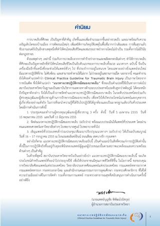แ น ว ท า ง เ ว ช ป ฏิ บั ติ ก ร ณี ส ม อ ง บ า ด เ จ็ บ
(Clinical Practice Guidelines for Traumatic Brain Injury) i
คำนิยม
	 การบาดเจ็บที่ศีรษะ เป็นปัญหาที่สำคัญ เกิดขึ้นและเพิ่มจำนวนมากขึ้นอย่างรวดเร็ว และมาพร้อมกับความ
เจริญเติบโตของบ้านเมือง การตัดถนนใหม่ๆ เพิ่มสถิติการเกิดอุบัติเหตุในพื้นที่มากกว่าเดิมเสมอ การดื่มสุราแล้ว

ขับยานยนต์ก็เป็นอีกสาเหตุหนึ่งที่ทำให้คนไทยเสียชีวิตและสมรรถภาพร่างกายโดยไม่จำเป็น รวมทั้งการไม่มีวินัย

ต่อกฎจราจร
	 ด้วยเหตุต่างๆ เหล่านี้ ร่วมกับการบาดเจ็บจากการทำร้ายร่างกายและพลัดตกหกล้มต่างๆ ทำให้การบาดเจ็บ
ที่ศีรษะเป็นปัญหาหลักที่ทำให้คนไทยเสียชีวิตเป็นอับดับแรกของการบาดเจ็บทั้งมวล แนวทางฯ ฉบับนี้ จึงเป็น
เครื่องมืออีกชิ้นหนึ่งซึ่งจะช่วยให้แพทย์ทั่วๆ ไป ที่ประจำการอยู่ในชนบท โดยเฉพาะอย่างยิ่งแพทย์จบใหม่ 

มีแนวทางปฎิบัติที่ง่าย ไม่ซับซ้อน และสามารถทำตามได้ไม่ยาก ไม่ว่าจะอยู่ในสถานการณ์ใด นอกจากนี้ คณะทำงาน

ยังได้ขอคำแปลคำว่า Clinical Practice Guideline for Traumatic Brain Injury เป็นภาษาไทยจาก       
ราชบัณฑิต ซึ่งให้คำแปลว่า “แนวทางเวชปฎิบัติกรณีสมองบาดเจ็บ” ซึ่งจะเป็นคำแปลที่ใช้เป็นทางการต่อไป

สถาบันประสาทวิทยาในฐานะเป็นสถาบันวิชาการเฉพาะทางด้านระบบประสาทในระดับสูงกว่าตติยภูมิ ได้ตระหนัก
ถึงปัญหาดังกล่าว จึงได้เป็นเจ้าภาพจัดทำแนวทางเวชปฎิบัติกรณีสมองบาดเจ็บ ในระดับประเทศโดยร่วมกับ

ผู้ทรงคุณวุฒิและผู้เชี่ยวชาญด้านการรักษากรณีสมองบาดเจ็บ เพื่อหวังให้เกิดประโยชน์แก่แพทย์และบุคลากร

ผู้เกี่ยวข้องอย่างแท้จริง ในการที่จะนำความรู้ที่ได้รับไปปฏิบัติได้ถูกต้องและเป็นมาตรฐานเดียวกันทั่วประเทศ 

โดยมีการดำเนินการดังนี้
	 1.	ประชุมคณะทำงานผู้ทรงคุณวุฒิและผู้เชี่ยวชาญ 3 ครั้ง  ดังนี้  วันที่ 5 เมษายน 2555   วันที่ 

15 พฤษภาคม 2555  และวันที่ 11 มิถุนายน 2555
	 2.	จัดส่งแนวทางเวชปฏิบัติกรณีสมองบาดเจ็บ (ฉบับร่าง) พร้อมแบบประเมินให้แพทย์ทั่วประเทศ โดยผ่าน
คณะแพทยศาสตร์มหาวิทยาลัยต่างๆ โรงพยาบาลศูนย์ โรงพยาบาลทั่วไป 
	 3.	เชิญแพทย์ทั่วประเทศเข้าร่วมประชุม/สัมมนาปรับปรุงแนวทางฯ (ฉบับร่าง) ให้เป็นฉบับสมบูรณ์ 

วันที่ 16 – 17 กรกฎาคม 2555 ณ โรงแรมฮอลิเดย์อินน์ ถนนสีลม เขตบางรัก กรุงเทพฯ
	 อย่างไรก็ตาม แนวทางเวชปฎิบัติกรณีสมองบาดเจ็บฉบับนี้ เป็นคำแนะนำในสิ่งที่ควรแก่การปฏิบัติเท่านั้น
ทั้งนี้ในการปฏิบัติจริงขึ้นอยู่กับดุลยพินิจของแพทย์ผู้ดูแลผู้ป่วยขณะนั้นตามสภาพแวดล้อมและความพร้อม

ด้านต่างๆ เป็นสำคัญ
	 ในท้ายที่สุดนี้ สถาบันประสาทวิทยาหวังเป็นอย่างยิ่งว่า แนวทางเวชปฎิบัติกรณีสมองบาดเจ็บนี้ จะเกิด
ประโยชน์สำหรับแพทย์ที่จะนำไปประยุกต์ใช้ เพื่อให้ประชาชนมีคุณภาพชีวิตที่ดีขึ้น ในโอกาสนี้ ขอขอบคุณ      
ราชวิทยาลัยศัลยแพทย์แห่งประเทศไทย วิทยาลัยประสาทศัลยแพทย์แห่งประเทศไทย กรมแพทย์ทหารอากาศ  
กรมแพทย์ทหารบก กระทรวงกลาโหม และสำนักงานคณะกรรมการการอุดมศึกษา กระทรวงศึกษาธิการ ที่ได้ให้
ความร่วมมืออย่างดีในการจัดทำ รวมทั้งกรมการแพทย์ กระทรวงสาธารณสุขที่สนับสนุนการดำเนินงานครั้งนี้

อย่างดียิ่ง
	
			
			 
	 	 	 (นายแพทย์บุญชัย พิพัฒน์วนิชกุล)
	 	 	 ผู้อำนวยการสถาบันประสาทวิทยา
_13-0690(000-2)P4.indd 1 8/15/13 1:34:26 PM
 
