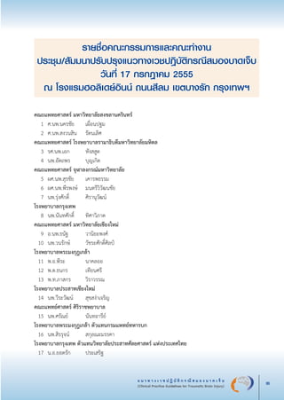แ น ว ท า ง เ ว ช ป ฏิ บั ติ ก ร ณี ส ม อ ง บ า ด เ จ็ บ
(Clinical Practice Guidelines for Traumatic Brain Injury) iii
รายชื่อคณะกรรมการและคณะทำงาน
ประชุม/สัมมนาปรับปรุงแนวทางเวชปฎิบัติกรณีสมองบาดเจ็บ
วันที่ 17 กรกฎาคม 2555
ณ โรงแรมฮอลิเดย์อินน์ ถนนสีลม เขตบางรัก กรุงเทพฯ
คณะแพทยศาสตร์ มหาวิทยาลัยสงขลานครินทร์	

	 1	 ศ.นพ.นครชัย	 เผื่อนปฐม   	 

	 2	 ศ.นพ.สงวนสิน 	 รัตนเลิศ    	 

	คณะแพทยศาสตร์ โรงพยาบาลรามาธิบดีมหาวิทยาลัยมหิดล	

	 3	 รศ.นพ.เอก   	 หังสสูต  	 

	 4	 นพ.อัตถพร   	 บุญเกิด	 

	คณะแพทยศาสตร์ จุฬาลงกรณ์มหาวิทยาลัย	 

	 5	 ผศ.นพ.สุรชัย   	 เคารพธรรม    	 

	 6	 ผศ.นพ.พีรพงษ์ 	 มนตรีวิวัฒนชัย   	 

	 7	 นพ.รุ่งศักดิ์   	 ศิรานุวัฒน์	 

	โรงพยาบาลกรุงเทพ	

	 8	 นพ.นันทศักดิ์  	 ทิศาวิภาต   	 

	คณะแพทยศาสตร์ มหาวิทยาลัยเชียงใหม่	

	 9	 อ.นพ.ธนัฐ   	 วานิยะพงศ์    	 

	 10	 นพ.วนรักษ์   	 วัชระศักดิ์ศิลป์  	 

	โรงพยาบาลพระมงกุฎเกล้า	

	 11	 พ.อ.พีระ   	 นาคลออ  	 

	 12	 พ.ต.ธนกร   	 เทียนศรี  	 

	 13	 พ.ท.ภาสกร   	 วิราวรรณ  	 

	โรงพยาบาลประสาทเชียงใหม่	

	 14	 นพ.วีระวัฒน์   	 สุขสง่าเจริญ   	 

	คณะแพทย์ศาสตร์ ศิริราชพยาบาล	

	 15	 นพ.ศรัณย์   	 นันทอารีย์	 

	โรงพยาบาลพระมงกุฎเกล้า ตัวแทนกรมแพทย์ทหารบก	

	 16	 นพ.สิรรุจน์   	 สกุลณะมรรคา   	 

	โรงพยาบาลกรุงเทพ ตัวแทนวิทยาลัยประสาทศัลยศาสตร์ แห่งประเทศไทย	

	 17	 น.อ.ยอดรัก   	 ประเสริฐ 	 

_13-0690(000-2)P4.indd 3 8/15/13 1:34:26 PM
 