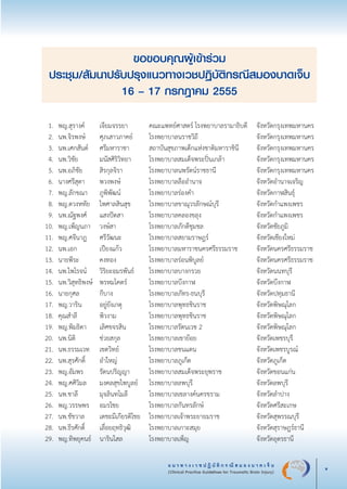 แ น ว ท า ง เ ว ช ป ฏิ บั ติ ก ร ณี ส ม อ ง บ า ด เ จ็ บ
(Clinical Practice Guidelines for Traumatic Brain Injury) v
ขอขอบคุณผู้เข้าร่วม

ประชุม/สัมนาปรับปรุงแนวทางเวชปฏิบัติกรณีสมองบาดเจ็บ

16 – 17 กรกฎาคม 2555
	 1.	 พญ.สุรางค์	 เจียมจรรยา 	 คณะแพทย์ศาสตร์ โรงพยาบาลรามาธิบดี	 จังหวัดกรุงเทพมหานคร
	 2.	 นพ.จิรพงษ์	 ศุภเสาวภาคย์	 โรงพยาบาลนราชวิถี	 จังหวัดกรุงเทพมหานคร
	 3.	 นพ.เศกสันต์	 ศรีมหาราชา	 สถาบันสุขภาพเด็กแห่งชาติมหาราชินี	 จังหวัดกรุงเทพมหานคร
	 4.	 นพ.วิชัย	 มนัสศิริวิทยา	 โรงพยาบาลสมเด็จพระปิ่นเกล้า	 จังหวัดกรุงเทพมหานคร
	 5.	 นพ.อภิชัย	 สิรกุลจิรา	 โรงพยาบาลนพรัตน์ราชธานี	 จังหวัดกรุงเทพมหานคร
	 6.	 นางศรีสุดา	 พวงพงษ์	 โรงพยาบาลลืออำนาจ	 จังหวัดอำนาจเจริญ
	 7.	 พญ.ลักขณา	 ภูพิพัฒน์	 โรงพยาบาลร่องคำ	 จังหวัดกาฬสินธ์ุ
	 8.	 พญ.ดวงหทัย	 ไพศาลสินสุข	 โรงพยาบาลขาณุวรลักษณ์บุรี	 จังหวัดกำแพงเพชร
	 9.	 นพ.ณัฐพงศ์	 แสงปัดสา	 โรงพยาบาลคลองขลุง	 จังหวัดกำแพงเพชร
	10.	 พญ.เพ็ญนภา	 วงษ์สา	 โรงพยาบาลภักดีชุมชล	 จังหวัดชัยภูมิ
	11.	 พญ.ศจีนาฎ	 ศรีวัฒนะ	 โรงพยาบาลสยามราษฎร์	 จังหวัดเชียงใหม่
	12.	 นพ.เอก	 เปียงแก้ว	 โรงพยาบาลมหาราชนครศรีธรรมราช	 จังหวัดนครศรีธรรมราช
	13.	 นายพีระ	 คงทอง	 โรงพยาบาลร่อนพิบูลย์	 จังหวัดนครศรีธรรมราช
	14.	 นพ.ไพโรจน์	 วิริยะอมรพันธ์	 โรงพยาบาลบางกรวย	 จังหวัดนนทบุรี
	15.	 นพ.วิสุทธิพงษ์	 พรหมโคตร์	 โรงพยาบาลบึงกาฬ	 จังหวัดบึงกาฬ
	16.	 นายกุศล	 กีบาง	 โรงพยาบาลภัทร-ธนบุรี	 จังหวัดปทุมธานี
	17.	 พญ.วาริน	 อยู่ยังเกตุ	 โรงพยาบาลพุทธชินราช	 จังหวัดพิษณุโลก
	18.	 คุณสำลี	 พิวงาม	 โรงพยาบาลพุทธชินราช	 จังหวัดพิษณุโลก
	19.	 พญ.พิมธิดา	 เลิศขจรสิน	 โรงพยาบาลรัตนเวช 2	 จังหวัดพิษณุโลก
	20.	 นพ.นิติ	 ช่วยสกุล	 โรงพยาบาลเขาย้อย	 จังหวัดเพชรบุรี
	21.	 นพ.ธรรมเวท	 เขตวิทย์	 โรงพยาบาลชนแดน	 จังหวัดเพชรบูรณ์
	22.	 นพ.สุรศักดิ์	 อำใหญ่	 โรงพยาบาลภูเก็ต	 จังหวัดภูเก็ต
	23.	 พญ.อัมพร	 รัตนปริญญา	 โรงพยาบาลสมเด็จพระยุพราช	 จังหวัดขอนแก่น
	24.	 พญ.ศศิวิมล	 มงคลสุขไพบูลย์	 โรงพยาบาลลพบุรี	 จังหวัดลพบุรี
	25.	 นพ.ชาลี	 มุจลินทโมลี	 โรงพยาบาลเขลางค์นครขราม	 จังหวัดลำปาง
	26.	 พญ.วรรษพร	 อมรไชย	 โรงพยาบาลกันทรลักษ์	 จังหวัดศรีสะเกษ
	27.	 นพ.ชัชวาล	 เตชะมีเกียรติไชย	 โรงพยาบาลเจ้าพระยายมราช	 จังหวัดสุพรรณบุรี
	28.	 นพ.ธีรศักดิ์	 เลื่อยฤทธิวุฒิ	 โรงพยาบาลเกาะสมุย	 จังหวัดสุราษฎร์ธานี
	29.	 พญ.ทิพยุคนธ์	 นารินไสล	 โรงพยาบาลเพ็ญ	 จังหวัดอุดรธานี


_13-0690(000-2)P4.indd 5 8/15/13 1:34:27 PM
 