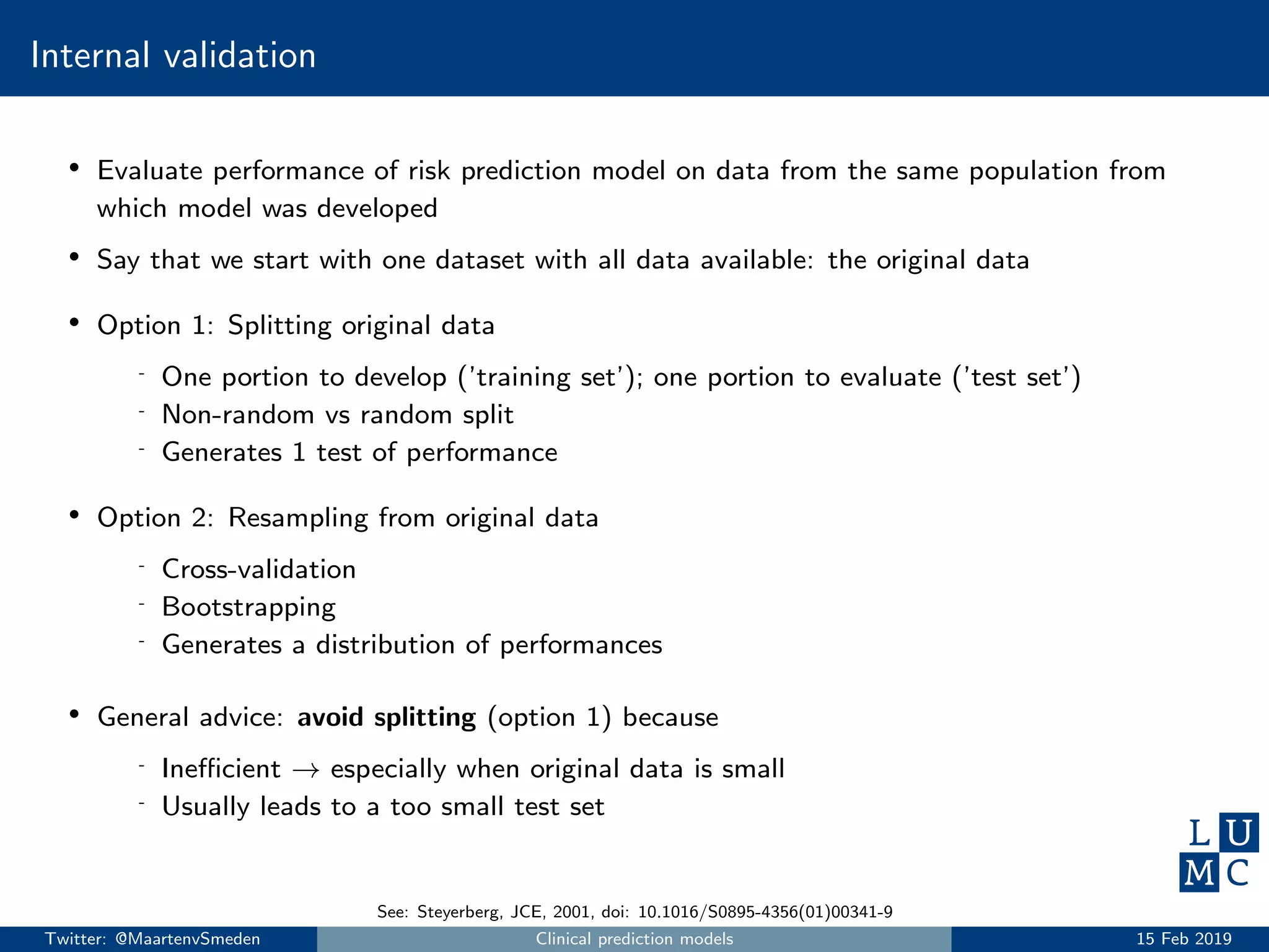 Internal validation
• Evaluate performance of risk prediction model on data from the same population from
which model was developed
• Say that we start with one dataset with all data available: the original data
• Option 1: Splitting original data
- One portion to develop (’training set’); one portion to evaluate (’test set’)
- Non-random vs random split
- Generates 1 test of performance
• Option 2: Resampling from original data
- Cross-validation
- Bootstrapping
- Generates a distribution of performances
• General advice: avoid splitting (option 1) because
- Ineﬃcient → especially when original data is small
- Usually leads to a too small test set
See: Steyerberg, JCE, 2001, doi: 10.1016/S0895-4356(01)00341-9
Twitter: @MaartenvSmeden Clinical prediction models 15 Feb 2019
 
