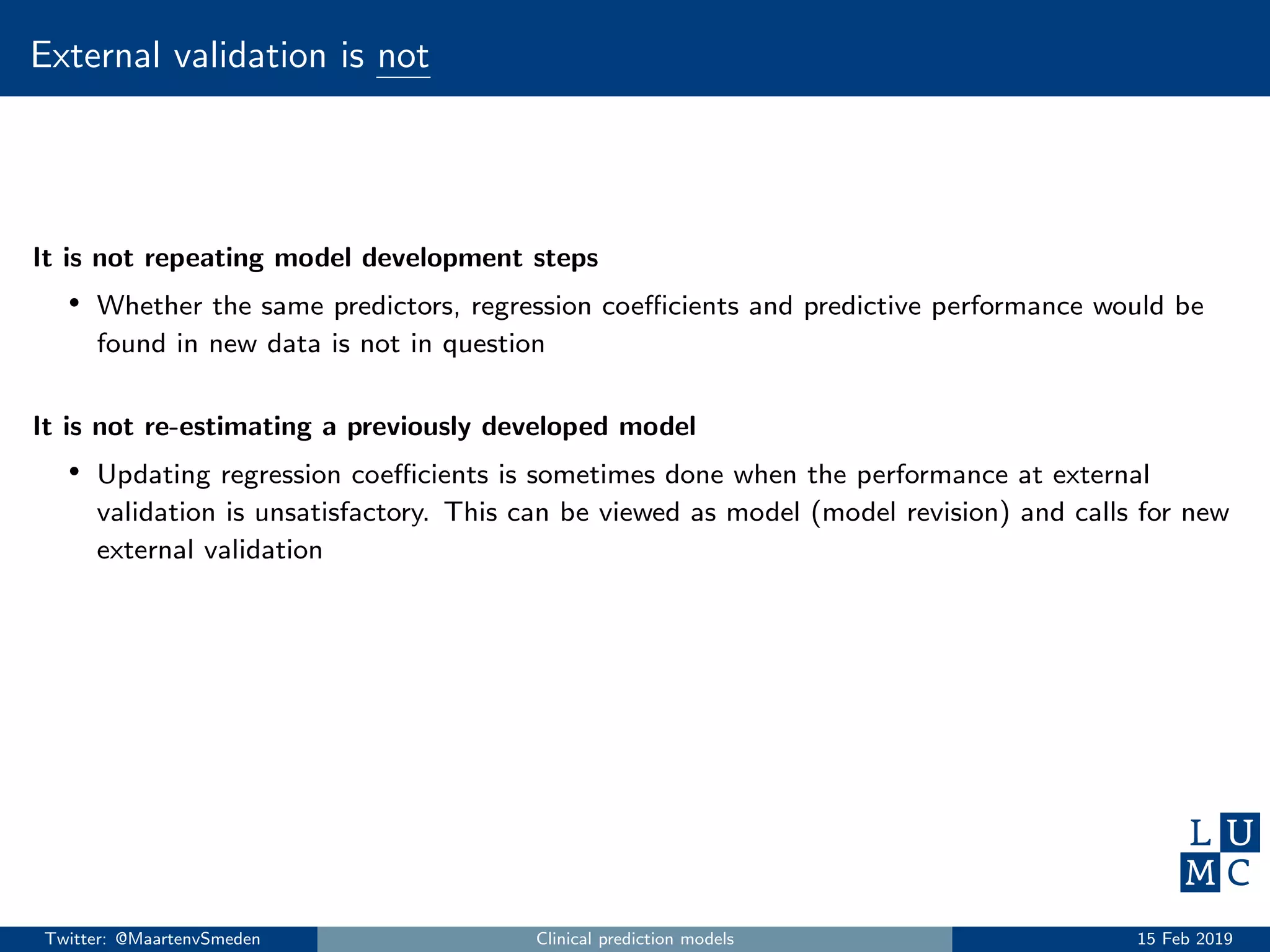External validation is not
It is not repeating model development steps
• Whether the same predictors, regression coeﬃcients and predictive performance would be
found in new data is not in question
It is not re-estimating a previously developed model
• Updating regression coeﬃcients is sometimes done when the performance at external
validation is unsatisfactory. This can be viewed as model (model revision) and calls for new
external validation
Twitter: @MaartenvSmeden Clinical prediction models 15 Feb 2019
 