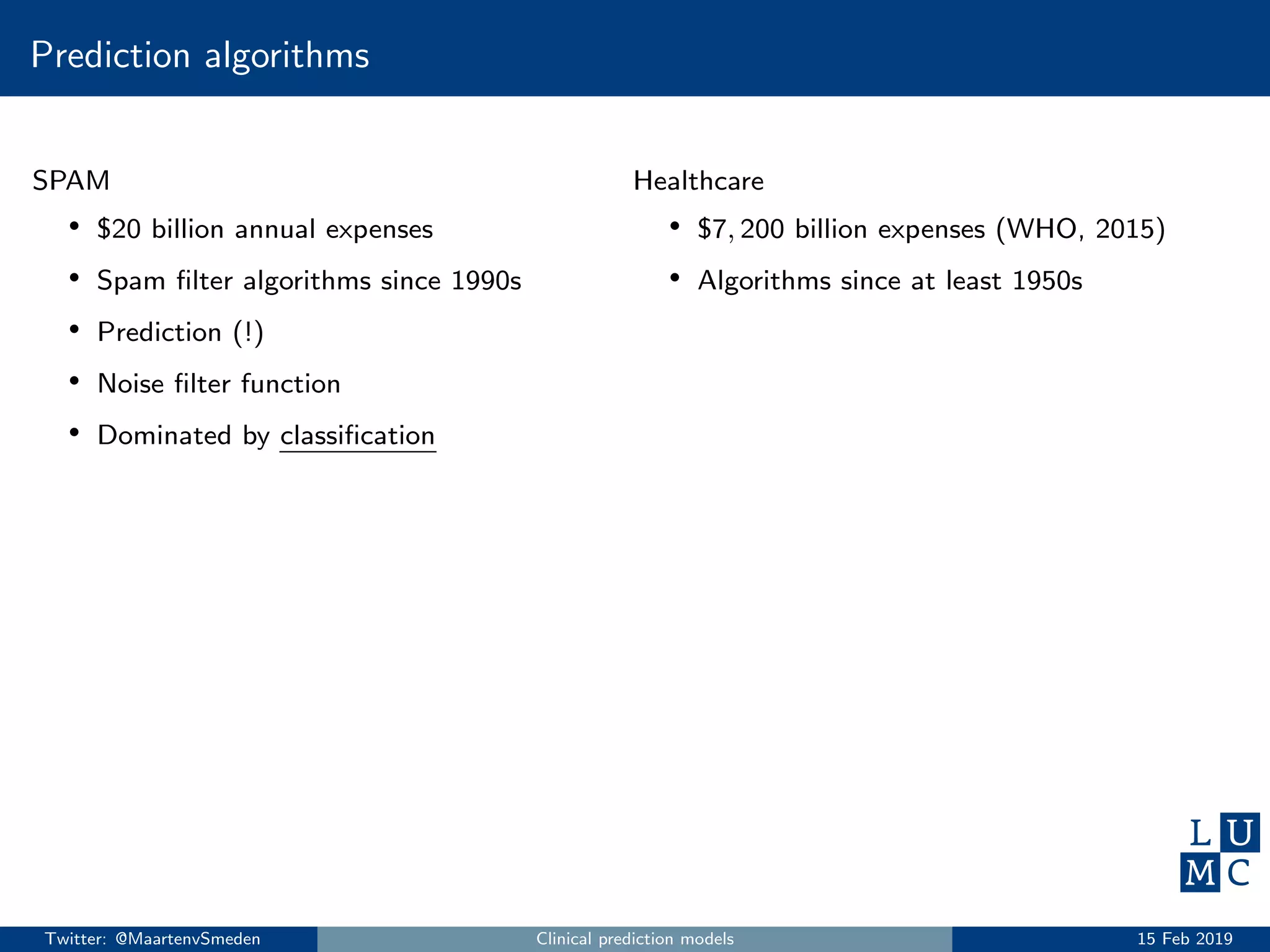 Prediction algorithms
SPAM
• $20 billion annual expenses
• Spam ﬁlter algorithms since 1990s
• Prediction (!)
• Noise ﬁlter function
• Dominated by classiﬁcation
Healthcare
• $7, 200 billion expenses (WHO, 2015)
• Algorithms since at least 1950s
Twitter: @MaartenvSmeden Clinical prediction models 15 Feb 2019
 
