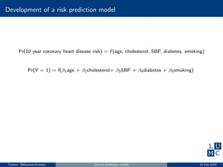 Development of a risk prediction model
Pr(10 year coronary heart disease risk) = f (age, cholesterol, SBP, diabetes, smoking)
Pr(Y = 1) = f(β1age + β2cholesterol+ β3SBP + β4diabetes + β5smoking)
Twitter: @MaartenvSmeden Clinical prediction models 15 Feb 2019
 