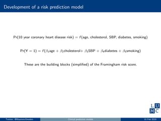 Development of a risk prediction model
Pr(10 year coronary heart disease risk) = f (age, cholesterol, SBP, diabetes, smoking)
Pr(Y = 1) = f (β1age + β2cholesterol+ β3SBP + β4diabetes + β5smoking)
These are the building blocks (simpliﬁed) of the Framingham risk score.
Twitter: @MaartenvSmeden Clinical prediction models 15 Feb 2019
 