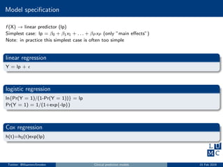 Model speciﬁcation
f (X) → linear predictor (lp)
Simplest case: lp = β0 + β1x1 + . . . + βP xP (only ”main eﬀects”)
Note: in practice this simplest case is often too simple
linear regression
Y = lp +
logistic regression
ln{Pr(Y = 1)/(1-Pr(Y = 1))} = lp
Pr(Y = 1) = 1/(1+exp{-lp})
Cox regression
h(t)=h0(t)exp(lp)
Twitter: @MaartenvSmeden Clinical prediction models 15 Feb 2019
 