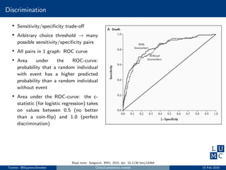 Discrimination
• Sensitivity/speciﬁcity trade-oﬀ
• Arbitrary choice threshold → many
possible sensitivity/speciﬁcity pairs
• All pairs in 1 graph: ROC curve
• Area under the ROC-curve:
probability that a random individual
with event has a higher predicted
probability than a random individual
without event
• Area under the ROC-curve: the c-
statistic (for logistic regression) takes
on values between 0.5 (no better
than a coin-ﬂip) and 1.0 (perfect
discrimination)
Read more: Sedgwick, BMJ, 2015, doi: 10.1136/bmj.h2464
Twitter: @MaartenvSmeden Clinical prediction models 15 Feb 2019
 