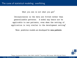 The curse of statistical modeling: overﬁtting
What you see is not what you get1
Idiosyncrasies in the data are fitted rather than
generalizable patterns. A model may hence not be
applicable to new patients, even when the setting of
application is very similar to the development setting2
Note: prediction models are developed for new patients
1Babyak, Psychosomatic Medicine, 2004, PMID: 15184705; 2 Steyerberg, 2009, Springer, ISBN 978-0-387-77244-8.
Twitter: @MaartenvSmeden Clinical prediction models 15 Feb 2019
 