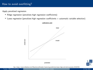 How to avoid overﬁtting?
Apply penalized regression
• Ridge regression (penalizes high regression coeﬃcients)
• Lasso regression (penalizes high regression coeﬃcients + automatic variable selection)
See: https://www.slideshare.net/MaartenvanSmeden/improving-predictions-lasso-ridge-and-steins-paradox-91544782
Twitter: @MaartenvSmeden Clinical prediction models 15 Feb 2019
 