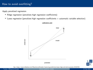 How to avoid overﬁtting?
Apply penalized regression
• Ridge regression (penalizes high regression coeﬃcients)
• Lasso regression (penalizes high regression coeﬃcients + automatic variable selection)
See: https://www.slideshare.net/MaartenvanSmeden/improving-predictions-lasso-ridge-and-steins-paradox-91544782
Twitter: @MaartenvSmeden Clinical prediction models 15 Feb 2019
 
