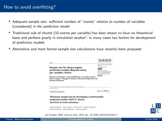 How to avoid overﬁtting?
• Adequate sample size: suﬃcient number of ”events” relative to number of variables
(considered) in the prediction model
• Traditional rule of thumb (10 events per variable) has been shown to have no theoretical
basis and perform poorly in simulation studies1; in many cases too lenient for development
of prediction models
• Alternative and more formal sample size calculations have recently been proposed
van Smeden, BMC med res meth, 2016, doi: 10.1186/s12874-016-0267-3
Twitter: @MaartenvSmeden Clinical prediction models 15 Feb 2019
 