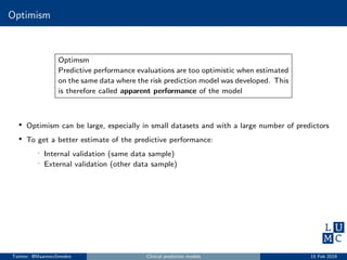 Optimism
Optimsm
Predictive performance evaluations are too optimistic when estimated
on the same data where the risk prediction model was developed. This
is therefore called apparent performance of the model
• Optimism can be large, especially in small datasets and with a large number of predictors
• To get a better estimate of the predictive performance:
- Internal validation (same data sample)
- External validation (other data sample)
Twitter: @MaartenvSmeden Clinical prediction models 15 Feb 2019
 