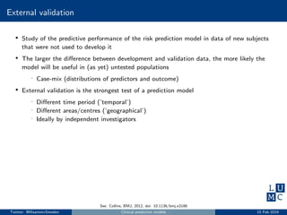 External validation
• Study of the predictive performance of the risk prediction model in data of new subjects
that were not used to develop it
• The larger the diﬀerence between development and validation data, the more likely the
model will be useful in (as yet) untested populations
- Case-mix (distributions of predictors and outcome)
• External validation is the strongest test of a prediction model
- Diﬀerent time period (’temporal’)
- Diﬀerent areas/centres (’geographical’)
- Ideally by independent investigators
See: Collins, BMJ, 2012, doi: 10.1136/bmj.e3186
Twitter: @MaartenvSmeden Clinical prediction models 15 Feb 2019
 