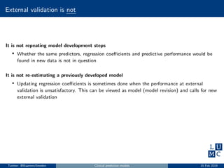 External validation is not
It is not repeating model development steps
• Whether the same predictors, regression coeﬃcients and predictive performance would be
found in new data is not in question
It is not re-estimating a previously developed model
• Updating regression coeﬃcients is sometimes done when the performance at external
validation is unsatisfactory. This can be viewed as model (model revision) and calls for new
external validation
Twitter: @MaartenvSmeden Clinical prediction models 15 Feb 2019
 