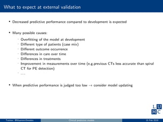 What to expect at external validation
• Decreased predictive performance compared to development is expected
• Many possible causes:
- Overﬁtting of the model at development
- Diﬀerent type of patients (case mix)
- Diﬀerent outcome occurrence
- Diﬀerences in care over time
- Diﬀerences in treatments
- Improvement in measurements over time (e.g.previous CTs less accurate than spiral
CT for PE detection)
- . . .
• When predictive performance is judged too low → consider model updating
Twitter: @MaartenvSmeden Clinical prediction models 15 Feb 2019
 