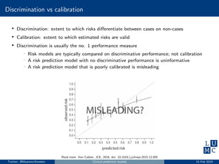 Discrimination vs calibration
• Discrimination: extent to which risks diﬀerentiate between cases on non-cases
• Calibration: extent to which estimated risks are valid
• Discrimination is usually the no. 1 performance measure
- Risk models are typically compared on discriminative performance; not calibration
- A risk prediction model with no discriminative performance is uninformative
- A risk prediction model that is poorly calibrated is misleading
Read more: Van Calster, JCE, 2016, doi: 10.1016/j.jclinepi.2015.12.005
Twitter: @MaartenvSmeden Clinical prediction models 15 Feb 2019
 