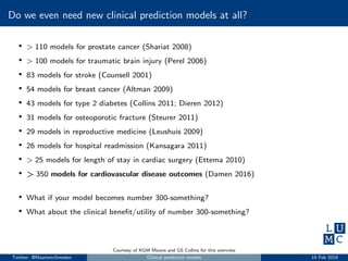 Do we even need new clinical prediction models at all?
• > 110 models for prostate cancer (Shariat 2008)
• > 100 models for traumatic brain injury (Perel 2006)
• 83 models for stroke (Counsell 2001)
• 54 models for breast cancer (Altman 2009)
• 43 models for type 2 diabetes (Collins 2011; Dieren 2012)
• 31 models for osteoporotic fracture (Steurer 2011)
• 29 models in reproductive medicine (Leushuis 2009)
• 26 models for hospital readmission (Kansagara 2011)
• > 25 models for length of stay in cardiac surgery (Ettema 2010)
• > 350 models for cardiovascular disease outcomes (Damen 2016)
• What if your model becomes number 300-something?
• What about the clinical beneﬁt/utility of number 300-something?
Courtesy of KGM Moons and GS Collins for this overview
Twitter: @MaartenvSmeden Clinical prediction models 15 Feb 2019
 