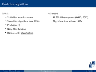 Prediction algorithms
SPAM
• $20 billion annual expenses
• Spam ﬁlter algorithms since 1990s
• Prediction (!)
• Noise ﬁlter function
• Dominated by classiﬁcation
Healthcare
• $7, 200 billion expenses (WHO, 2015)
• Algorithms since at least 1950s
Twitter: @MaartenvSmeden Clinical prediction models 15 Feb 2019
 
