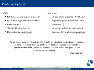 Prediction algorithms
SPAM
• $20 billion annual expenses globally
• Spam ﬁlter algorithms since 1990s
• Prediction (!)
• ”Noise” ﬁltering function
• Dominated by classiﬁcation
Healthcare
• $7, 200 billion expenses (WHO, 2015)
• Algorithms popularized since 1950s
• Prediction (!)
• Informing medical decision making
• Dominated by explicit risk prediction
It is important to distinguish [risk] prediction and classification.
In many decision making contexts, classification represents a
premature decision, because classification combines prediction
and decision making..."
Frank Harrell
source: http://www.fharrell.com/post/classiﬁcation/ (last accessed: Feb 12, 2019); bold-facing and [risk] added for clarity
Twitter: @MaartenvSmeden Clinical prediction models 15 Feb 2019
 