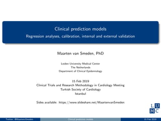 Clinical prediction models
Regression analyses, calibration, internal and external validation
Maarten van Smeden, PhD
Leiden University Medical Center
The Netherlands
Department of Clinical Epidemiology
15 Feb 2019
Clinical Trials and Research Methodology in Cardiology Meeting
Turkish Society of Cardiology
Istanbul
Sides available: https://www.slideshare.net/MaartenvanSmeden
Twitter: @MaartenvSmeden Clinical prediction models 15 Feb 2019
 