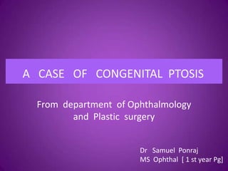 A CASE OF CONGENITAL PTOSIS
From department of Ophthalmology
and Plastic surgery
A case of Congenital ptosisA CASE OF CONGENITAL PTOSIS
Dr Samuel Ponraj
MS Ophthal [ 1 st year Pg]
 
