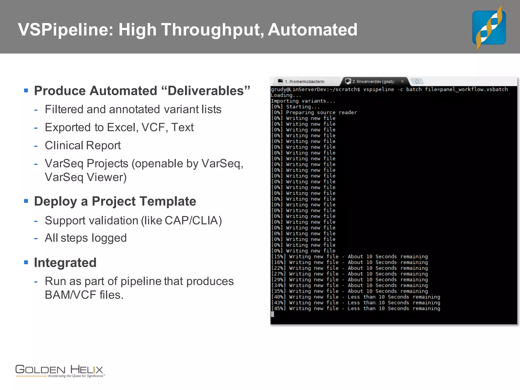 VSPipeline: High Throughput, Automated
§ Produce Automated “Deliverables”
- Filtered and annotated variant lists
- Exported to Excel, VCF, Text
- Clinical Report
- VarSeq Projects (openable by VarSeq,
VarSeq Viewer)
§ Deploy a Project Template
- Support validation (like CAP/CLIA)
- All steps logged
§ Integrated
- Run as part of pipeline that produces
BAM/VCF files.