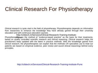 Clinical Research For Physiotherapy
Clinical research is quite vital in the field of physiotherapy. Physiotherapists depends on information
from researches to enhance the knowledge they have already gained through their university
education and with continuous education courses.
Physiotherapists use the method of “evidence-based practice” as the basis for their treatments;
based on quality controlled scientific research and clinical reasoning. Clinical research helps the
practitioners keep updated with the latest in practice methods. With the knowledge gained from
clinical research, the physiotherapists can explain that the methods CR specialists use to treat our
patients are based on empirical evidence, peer review and sound clinical reasonings behind every
principles.
http://crbtech.in/Services/Clinical-Research-Training-Institute-Pune
http://crbtech.in/Services/Clinical-Research-Training-Institute-
Pune
 