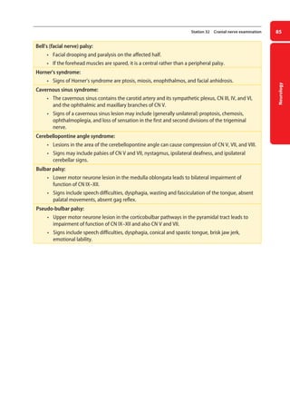 Neurology
85
Station 32 Cranial nerve examination
Bell’s (facial nerve) palsy:
• facial drooping and paralysis on the affected half.
• if the forehead muscles are spared, it is a central rather than a peripheral palsy.
Horner’s syndrome:
• signs of Horner’s syndrome are ptosis, miosis, enophthalmos, and facial anhidrosis.
Cavernous sinus syndrome:
• the cavernous sinus contains the carotid artery and its sympathetic plexus, CN III, IV, and VI,
and the ophthalmic and maxillary branches of CN V.
• signs of a cavernous sinus lesion may include (generally unilateral) proptosis, chemosis,
ophthalmoplegia, and loss of sensation in the first and second divisions of the trigeminal
nerve.
Cerebellopontine angle syndrome:
• lesions in the area of the cerebellopontine angle can cause compression of CN V, VII, and VIII.
• signs may include palsies of CN V and VII, nystagmus, ipsilateral deafness, and ipsilateral
cerebellar signs.
Bulbar palsy:
• lower motor neurone lesion in the medulla oblongata leads to bilateral impairment of
function of CN IX–XII.
• signs include speech difficulties, dysphagia, wasting and fasciculation of the tongue, absent
palatal movements, absent gag reflex.
Pseudo-bulbar palsy:
• upper motor neurone lesion in the corticobulbar pathways in the pyramidal tract leads to
impairment of function of CN IX–XII and also CN V and VII.
• signs include speech difficulties, dysphagia, conical and spastic tongue, brisk jaw jerk,
emotional lability.
04-OCSEs-Neurology_5e ccp.indd 85 19/03/2015 12:34
 