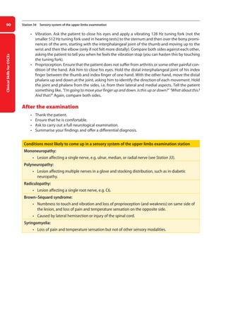 Clinical
Skills
for
OSCEs
90 Station 34 Sensory system of the upper limbs examination
• Vibration. Ask the patient to close his eyes and apply a vibrating 128 Hz tuning fork (not the
smaller 512 Hz tuning fork used in hearing tests) to the sternum and then over the bony promi-
nences of the arm, starting with the interphalangeal joint of the thumb and moving up to the
wrist and then the elbow (only if not felt more distally). Compare both sides against each other,
asking the patient to tell you when he feels the vibration stop (you can hasten this by touching
the tuning fork).
• Proprioception. Ensure that the patient does not suffer from arthritis or some other painful con-
dition of the hand. Ask him to close his eyes. Hold the distal interphalangeal joint of his index
finger between the thumb and index finger of one hand. With the other hand, move the distal
phalanx up and down at the joint, asking him to identify the direction of each movement. Hold
the joint and phalanx from the sides, i.e. from their lateral and medial aspects. Tell the patient
something like, “I’m going to move your finger up and down. Is this up or down?” “What about this?
And that?” Again, compare both sides.
After the examination
• Thank the patient.
• Ensure that he is comfortable.
• Ask to carry out a full neurological examination.
• Summarise your findings and offer a differential diagnosis.
Conditions most likely to come up in a sensory system of the upper limbs examination station
Mononeuropathy:
• lesion affecting a single nerve, e.g. ulnar, median, or radial nerve (see Station 33).
Polyneuropathy:
• lesion affecting multiple nerves in a glove and stocking distribution, such as in diabetic
neuropathy.
Radiculopathy:
• lesion affecting a single root nerve, e.g. C6.
Brown–Séquard syndrome:
• numbness to touch and vibration and loss of proprioception (and weakness) on same side of
the lesion, and loss of pain and temperature sensation on the opposite side.
• caused by lateral hemisection or injury of the spinal cord.
Syringomyelia:
• loss of pain and temperature sensation but not of other sensory modalities.
04-OCSEs-Neurology_5e ccp.indd 90 19/03/2015 12:34
 