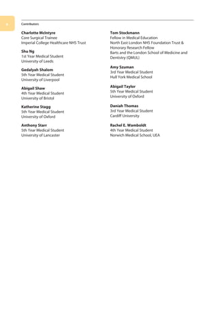 x Contributors
Charlotte McIntyre
Core Surgical Trainee
Imperial College Healthcare NHS Trust
Shu Ng
1st Year Medical Student
University of Leeds
Gedalyah Shalom
5th Year Medical Student
University of Liverpool
Abigail Shaw
4th Year Medical Student
University of Bristol
Katherine Stagg
5th Year Medical Student
University of Oxford
Anthony Starr
5th Year Medical Student
University of Lancaster
Tom Stockmann
Fellow in Medical Education
North East London NHS Foundation Trust 
Honorary Research Fellow
Barts and the London School of Medicine and
Dentistry (QMUL)
Amy Szuman
3rd Year Medical Student
Hull York Medical School
Abigail Taylor
5th Year Medical Student
University of Oxford
Daniah Thomas
3rd Year Medical Student
Cardiff University
Rachel E. Wamboldt
4th Year Medical Student
Norwich Medical School, UEA
00-OCSEs-Prelims_5e ccp.indd 10 19/03/2015 12:12
 