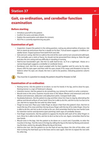 97
Neurology
Station 37
Gait, co-ordination, and cerebellar function
examination
Before starting
• Introduce yourself to the patient.
• Confirm his name and date of birth.
• Explain the examination and obtain his consent.
• Ask if he is currently experiencing any pain.
Examination of gait
• Inspection. Inspect the patient in the sitting position, noting any abnormalities of posture. Ask
him to stand up and ensure that he is steady on his feet. Truncal ataxis suggests a midline cer-
ebellar lesion. Inspect posture from both front and side.
• Gait and arm swing. Ask him to walk to the end of the room and to turn around and walk back.
If he normally uses a stick or frame, he should not be prevented from doing so. Note the gait
and also the arm swing and any difficulty in standing or turning.
• Heel-to-toe test/tandem gait. Ask him to walk heel-to-toe, ‘as if on a tightrope’. Ataxia on a
narrow-based gait suggests a cerebellar or vestibular lesion.
• Romberg’s test. Ask him to stand unaided with his feet together and his arms by his sides.
Assess with his eyes open and then with his eyes closed. If he sways and threatens to lose his
balance when his eyes are closed, the test is said to be positive, indicating posterior column
disease.
You must be in a position to steady the patient should he threaten to fall.
Examination of co-ordination
• Resting tremor. Ask the patient to sit down, to rest his hands in his lap, and to close his eyes.
Resting tremor is a sign of Parkinson’s disease.
• Intention tremor. Ask the patient to do something, e.g. remove his watch or write a ­
sentence.
• Muscle tone in the arms. Examine muscle tone in the elbow (flexion and extension) and wrist
(flexion and extension, abduction and adduction) joints. Compare both sides.
• Dysdiadochokinesis. Ask the patient to clap and then show him how to clap by alternating the
palmar and dorsal surfaces of one hand. Once he is able to do this, ask him to do it as fast as he
can. Ask him to repeat the test with his other hand.
• Finger-to-nose test. Place your index finger at about 2 feet from the patient’s face. Ask him to
touch the tip of his nose and then the tip of your finger with the tip of his index finger. Once he
is able to do this, ask him to do it as fast as he can. And remember that he has two hands! Look
for intention tremor and dysmetria (past-pointing), both signs of cerebellar disease.
• Fine finger movements. Ask the patient to oppose his thumb with each of his other fingers in
turn. Once he is able to do this, ask him to do it as fast as he can. Again, remember that he has
two hands.
• Muscle tone in the legs. Ask the patient to lie down on a couch and, if possible, to relax the
muscles in his legs. Test the tone in his legs by rolling the leg on the bed, by flexing and extend-
ing the knee, and/or by abruptly lifting the leg at the knee.
• Heel-to-shin test. Ask the patient to run the heel of one leg down the shin of the other, and
then to bring the heel back up to the knee and to start again. Ask him to repeat the test with
his other leg.
04-OCSEs-Neurology_5e ccp.indd 97 19/03/2015 12:34
 