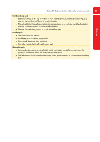 Neurology
99
Station 37 Gait, co-ordination, and cerebellar function examination
Trendelenburg gait:
• seen in weakness of the hip abductors or in an inability or reluctance to abduct the hip, e.g.
due to a fractured neck of femur or to arthritic pain.
• the pelvis tilts to the unaffected side in the stance phase; as a result, the trunk lurches to the
affected side in an attempt to maintain a level pelvis.
• bilateral Trendelenburg results in a typical waddling gait.
Antalgic gait:
• seen in arthritis and trauma.
• avoidance of motions that trigger pain.
• often quick, short, and light footsteps.
• not to be confused with a Trendelenburg gait.
Myopathic gait:
• in muscular diseases the proximal pelvic girdle muscles are most affected, such that the
patient is unable to stabilise the pelvis in the stance phase.
• the pelvis drops to the side of the leg being raised, and this results in a broad-based, waddling
gait.
04-OCSEs-Neurology_5e ccp.indd 99 19/03/2015 12:34
 