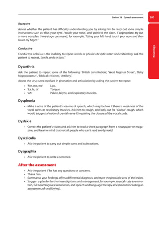 Neurology
101
Station 38 Speech assessment
Receptive
Assess whether the patient has difficulty understanding you by asking him to carry out some simple
instructions such as ‘shut your eyes’, ‘touch your nose’, and ‘point to the door’. If appropriate, try out
a more complex three-stage command, for example, “Using your left hand, touch your nose and then
touch my finger.”
Conductive
Conductive aphasia is the inability to repeat words or phrases despite intact understanding. Ask the
patient to repeat, “No ifs, ands or buts.”
Dysarthria
Ask the patient to repeat some of the following: ‘British constitution’, ‘West Register Street’, ‘Baby
hippopotamus’, ‘Biblical criticism’, ‘Artillery’.
Assess the structures involved in phonation and articulation by asking the patient to repeat:
• ‘Me, me, me’ Lips.
• ‘La, la, la’ Tongue.
• ‘Ah’ Palate, larynx, and expiratory muscles.
Dysphonia
• Make a note of the patient’s volume of speech, which may be low if there is weakness of the
vocal cords or respiratory muscles. Ask him to cough, and look out for ‘bovine’ cough, which
would suggest a lesion of cranial nerve X impairing the closure of the vocal cords.
Dyslexia
• Correct the patient’s vision and ask him to read a short paragraph from a newspaper or maga-
zine, and bear in mind that not all people who can’t read are dyslexic!
Dyscalculia
• Ask the patient to carry out simple sums and subtractions.
Dysgraphia
• Ask the patient to write a sentence.
After the assessment
• Ask the patient if he has any questions or concerns.
• Thank him.
• Summarise your findings, offer a differential diagnosis, and state the probable area of the lesion.
• Suggest a plan for further investigations and management, for example, mental state examina-
tion, full neurological examination, and speech and language therapy assessment (including an
assessment of swallowing).
04-OCSEs-Neurology_5e ccp.indd 101 19/03/2015 12:34
 