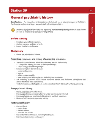 103
Psychiatry
Station 39
General psychiatric history
Specifications: The instructions for this station are likely to ask you to focus on one part of the history.
Family, social, and personal history are particularly relevant to psychiatry.
In taking a psychiatric history, it is especially important to put the patient at ease and to
be seen to be sensitive, tactful, and empathetic.
Before starting
• Introduce yourself to the patient.
• Confirm his name and date of birth.
• Ensure that he is comfortable.
The history
• Name, age, and mode of referral.
Presenting symptoms and history of presenting symptoms
• Start with open questions and listen attentively without interrupting:
–
– “Can you tell me why you came to the hospital today?”
–
– “How have you been feeling lately?”
• For each symptom identified, cover:
–
– onset and duration
–
– course
–
– effect on everyday life
–
– exacerbating and relieving factors, including any treatments
• Ask screening questions about mood, abnormal beliefs, and abnormal perceptions (see
Station 40: Mental state examination).
• Try to form a diagnostic hypothesis and to validate or falsify it through further questioning.
Past psychiatric history
• Previous episodes of mental illness.
• Previous psychiatric admissions, formal (under a section) and informal.
• Previous physical and psychological treatments and their outcomes.
• History of self-harm and attempted suicide.
Past medical history
• Current illness:
–
– acute illness
–
– chronic illness
–
– vascular risk factors
• Past and childhood illnesses, including head injury.
• Past hospital admissions and surgery.
05-OCSEs-Psychiatry_5e ccp.indd 103 19/03/2015 12:37
 