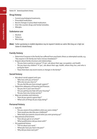 Clinical
Skills
for
OSCEs
104 Station 39 General psychiatric history
Drug history
• Current psychological treatments.
• Prescribed medication.
• Recent changes in prescribed medication.
• Over-the-counter drugs and herbal remedies.
• Allergies.
Substance use
• Alcohol.
• Tobacco.
• Illicit drugs.
[Note] Further questioning to establish dependence may be required if alcohol use and/or illicit drug use is high (see
Station 45: Alcohol history).
Family history
• Determine if anyone in the family has suffered from psychiatric illness or attempted suicide, e.g.
“Has anyone in the family ever had a nervous breakdown?”
• Enquire about family structure and relationships:
–
– “Do you have a partner or spouse?” If ‘yes’, ask about their age, occupation, and health
–
– “Do you have any children?” If ‘yes’, ask about their age, health, where they live, and who is
caring for them
–
– “Have there been any recent events or changes in the family?”
Social history
• Ask about social support and care:
–
– “Who lives with you at home?”
–
– “Who else are you close to?”
–
– “Do you feel like you have enough support?”
• Determine adequacy of housing and finances:
–
– “Do you live in your own house?”
–
– “Are you getting any help with your housing?”
–
– “Do you have any money worries?”
• Map out activities and interests:
–
– “How do you spend a typical day?”
–
– “What sorts of things do you enjoy doing?”
Personal history
• Early life:
–
– “Are you aware of any problems when you were a baby?”
–
– “How would you describe your childhood?”
–
– “Were both your parents around when you were growing up?”
• Educational achievement:
–
– “How did you get on at school?”
–
– “What qualifications did you leave with?”
• Occupational history:
–
– “Tell me about your work.”
–
– “What jobs have you had in the past?”
–
– “Why did you leave each job?”
05-OCSEs-Psychiatry_5e ccp.indd 104 19/03/2015 12:37
 