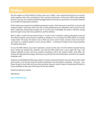 xi
Preface
The first edition of Clinical Skills for OSCEs came out in 2003, a slim volume formed from my revision
notes together with a few contributions from my then housemates. At the time, OSCEs had suddenly
become very big, but medical publishing lagged behind, leaving our generation of medical students
to scramble for preparation materials.
All the big houses rejected my publishing proposal, mostly, I think, because it came from a 23-year-old
medical student. I persisted, and in the end, a small publishing house called Bios took a chance on the
book. Today Bios, having been bought out, is no more. But, remarkably, the book is still here, having
been through no less than three publishers and five editions.
Back in 2003, I could not have dreamt that in 12 years’ time I would be working alongside a team of
40 medical students, junior doctors, publishers, designers, etc. to produce the fifth edition of my little
‘recipe book’. Of course, the book is not so little any more, and, in truth, contains much more than I
ever knew as a medical student or even a house officer – a testament (I hope) to the rising standards
of medical education.
To me, this fifth edition very much represents a return to the roots. The first edition boasted having
been ‘written by students for students’, and with the fifth edition this is once again the case. I am
hugely indebted to each and every student contributor and to the student editor, John Allen, for
having reinvigorated these pages, advising on everything from the broad topics covered to the specific
language used.
Students are the lifeblood of this book, which, to remain useful and relevant, has to be alive to their needs
and concerns. I do not just mean the student contributors, but all students, including – of course – you.
Please do get in touch with me if you have any ideas, however small or large, for improving this book, or
if you would like to form part of the team for the next edition.
Good luck with your exams!
Neel Burton
www.neelburton.com
00-OCSEs-Prelims_5e ccp.indd 11 19/03/2015 12:12
 