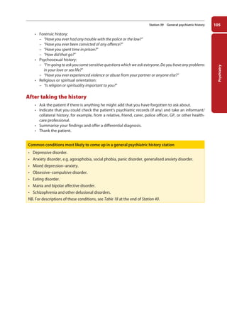 Psychiatry
105
Station 39 General psychiatric history
• Forensic history:
–
– “Have you ever had any trouble with the police or the law?”
–
– “Have you ever been convicted of any offence?”
–
– “Have you spent time in prison?”
–
– “How did that go?”
• Psychosexual history:
–
– “I’m going to ask you some sensitive questions which we ask everyone. Do you have any problems
in your love or sex life?”
–
– “Have you ever experienced violence or abuse from your partner or anyone else?”
• Religious or spiritual orientation:
–
– “Is religion or spirituality important to you?”
After taking the history
• Ask the patient if there is anything he might add that you have forgotten to ask about.
• Indicate that you could check the patient’s psychiatric records (if any) and take an informant/
collateral history, for example, from a relative, friend, carer, police officer, GP, or other health-
care ­professional.
• Summarise your findings and offer a differential diagnosis.
• Thank the patient.
Common conditions most likely to come up in a general psychiatric history station
• Depressive disorder.
• Anxiety disorder, e.g. agoraphobia, social phobia, panic disorder, generalised anxiety disorder.
• Mixed depression–anxiety.
• Obsessive–compulsive disorder.
• Eating disorder.
• Mania and bipolar affective disorder.
• Schizophrenia and other delusional disorders.
NB. For descriptions of these conditions, see Table 18 at the end of Station 40.
05-OCSEs-Psychiatry_5e ccp.indd 105 19/03/2015 12:37
 