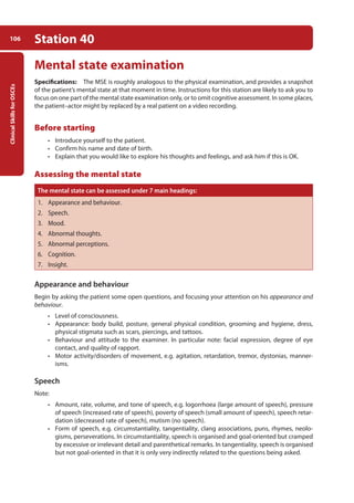 Clinical
Skills
for
OSCEs
106 Station 40
Mental state examination
Specifications: The MSE is roughly analogous to the physical examination, and provides a snapshot
of the patient’s mental state at that moment in time. Instructions for this station are likely to ask you to
focus on one part of the mental state examination only, or to omit cognitive assessment. In some places,
the patient–actor might by replaced by a real patient on a video recording.
Before starting
• Introduce yourself to the patient.
• Confirm his name and date of birth.
• Explain that you would like to explore his thoughts and feelings, and ask him if this is OK.
Assessing the mental state
The mental state can be assessed under 7 main headings:
1. Appearance and behaviour.
2. Speech.
3. Mood.
4. Abnormal thoughts.
5. Abnormal perceptions.
6. Cognition.
7. Insight.
Appearance and behaviour
Begin by asking the patient some open questions, and focusing your attention on his appearance and
behaviour.
• Level of consciousness.
• Appearance: body build, posture, general physical condition, grooming and hygiene, dress,
physical stigmata such as scars, piercings, and tattoos.
• Behaviour and attitude to the examiner. In particular note: facial expression, degree of eye
contact, and quality of rapport.
• Motor activity/disorders of movement, e.g. agitation, retardation, tremor, dystonias, manner-
isms.
Speech
Note:
• Amount, rate, volume, and tone of speech, e.g. logorrhoea (large amount of speech), pressure
of speech (increased rate of speech), poverty of speech (small amount of speech), speech retar-
dation (decreased rate of speech), mutism (no speech).
• Form of speech, e.g. circumstantiality, tangentiality, clang associations, puns, rhymes, neolo-
gisms, perse­
verations. In circumstantiality, speech is organised and goal-oriented but cramped
by excessive or irrelevant detail and parenthetical remarks. In tangentiality, speech is organised
but not goal-oriented in that it is only very indirectly related to the questions being asked.
05-OCSEs-Psychiatry_5e ccp.indd 106 19/03/2015 12:37
 