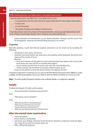 Clinical
Skills
for
OSCEs
108 Station 40 Mental state examination
Differentiating between true hallucinations and pseudo-hallucinations
A pseudo-hallucination may differ from a true hallucination in that:
• it is perceived to arise from the mind (inner space) rather than the sense organs (outer space).
• it is less vivid.
• it is less distressing.
• the patient may have some degree of control over it.
True hallucinations tend to be a feature of functional disorders, whereas pseudo-hallucinations tend
to be a feature of personality disorder. This is, however, not a hard and fast rule.
• Depersonalisation and derealisation, e.g. for depersonalisation “Have you ever felt unreal?” And
for derealisation, “Have you ever felt that things around you are unreal?”
Cognition
Generally speaking, a quick and informal cognitive assessment can be carried out by recording the
following:
• Orientation in time, place, and person.
• Attention and concentration, e.g. serial sevens test, spelling ‘world’ backwards. Record the time
taken and the number of errors.
• Memory:
–
– short-term memory: ask the patient to name and remember three objects, then carry out the
serial sevens test, then ask him to recall the three objects
–
– recent memory: ask him how he came to the clinic this morning/afternoon
–
– remote memory: ask him where he was born, where he grew up, etc.
• Grasp: ask the patient to name the prime minister and reigning monarch.
If cognitive impairment is suspected, you can carry out the Mini-Mental State Examination (MMSE) or, freely
available, the Montreal Cognitive Assessment (MoCA). Both the MMSE and MoCA are scored out of 30.
[Note] The result is invalid if the patient is delirious or has an affective disorder, or is simply not co-operating!
Insight
To determine degree of insight, ask the patient:
• “Do you think there is anything wrong with you?”
If no,
• “Why did you come to hospital?”
If yes,
• “What do you think is wrong with you?”
• “What do you think the cause of it is?”
• “Do you think you need treatment?”
• “What are you hoping treatment will do for you?”
After the mental state examination
• Thank the patient.
• Ensure that he is comfortable.
• Summarise your findings. Note that mood should be reported as subjective mood and objec-
tive mood. Do not omit to comment upon risk.
• Offer a differential diagnosis.
05-OCSEs-Psychiatry_5e ccp.indd 108 19/03/2015 12:37
 